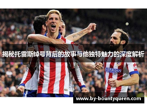 揭秘托雷斯绰号背后的故事与他独特魅力的深度解析